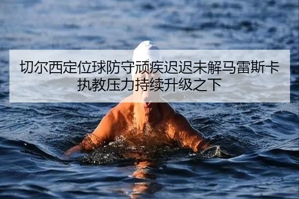切尔西定位球防守顽疾迟迟未解马雷斯卡执教压力持续升级之下